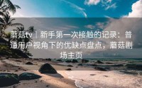 蘑菇tv｜新手第一次接触的记录：普通用户视角下的优缺点盘点，蘑菇剧场主页