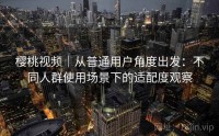 樱桃视频｜从普通用户角度出发：不同人群使用场景下的适配度观察
