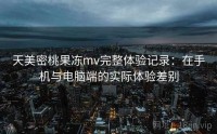 天美密桃果冻mv完整体验记录：在手机与电脑端的实际体验差别