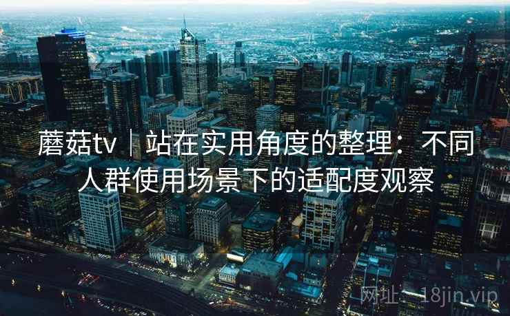 蘑菇tv|站在实用角度的整理:不同人群使用场景下的适配度观察 蘑菇tv|站在实用角度的整理:不同人群使用场景下的适配度观察