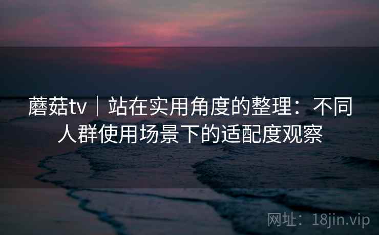 蘑菇tv|站在实用角度的整理:不同人群使用场景下的适配度观察 蘑菇tv|站在实用角度的整理:不同人群使用场景下的适配度观察