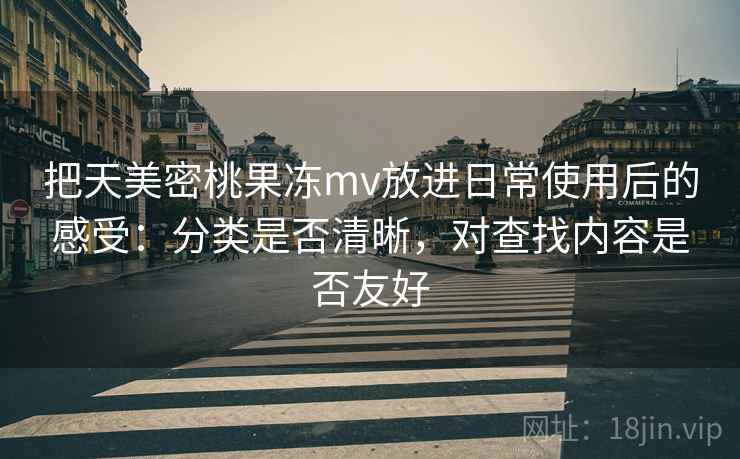 把天美密桃果冻mv放进日常使用后的感受:分类是否清晰,对查找内容是否友好 把天美密桃果冻mv放进日常使用后的感受:分类是否清晰,对查找内容是否友好