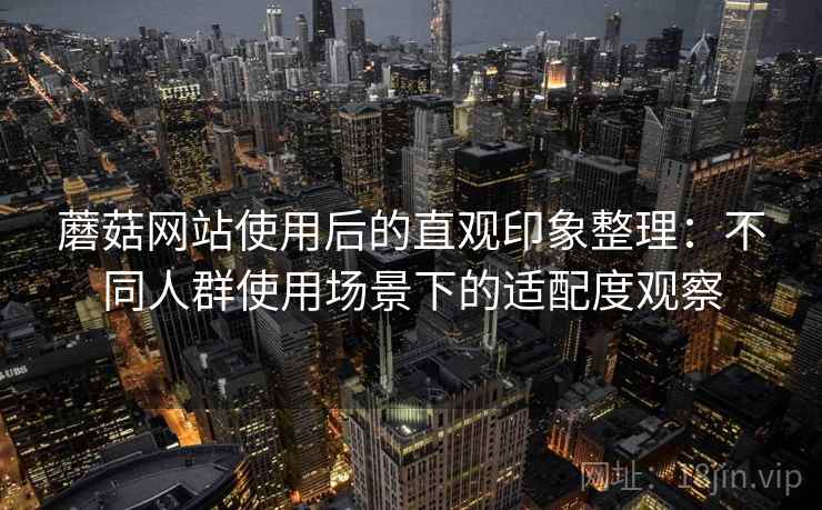 蘑菇网站使用后的直观印象整理：不同人群使用场景下的适配度观察