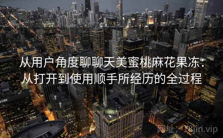 从用户角度聊聊天美蜜桃麻花果冻：从打开到使用顺手所经历的全过程