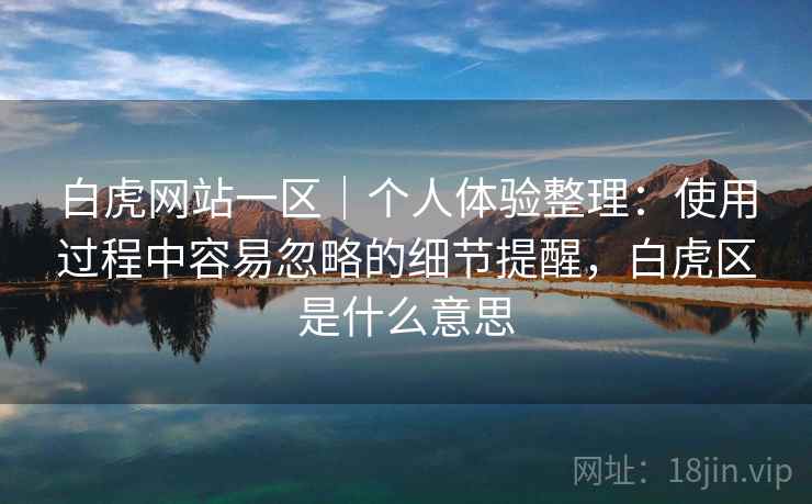 白虎网站一区｜个人体验整理：使用过程中容易忽略的细节提醒，白虎区是什么意思