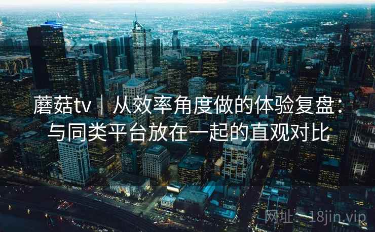 蘑菇tv｜从效率角度做的体验复盘：与同类平台放在一起的直观对比