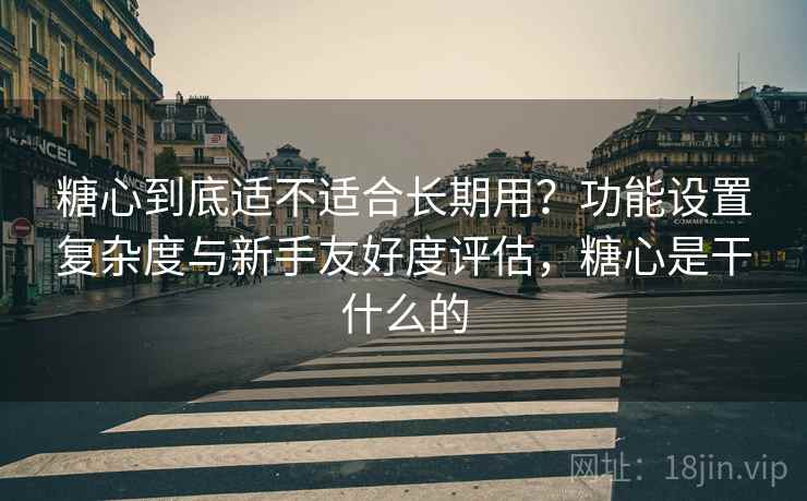糖心到底适不适合长期用？功能设置复杂度与新手友好度评估，糖心是干什么的