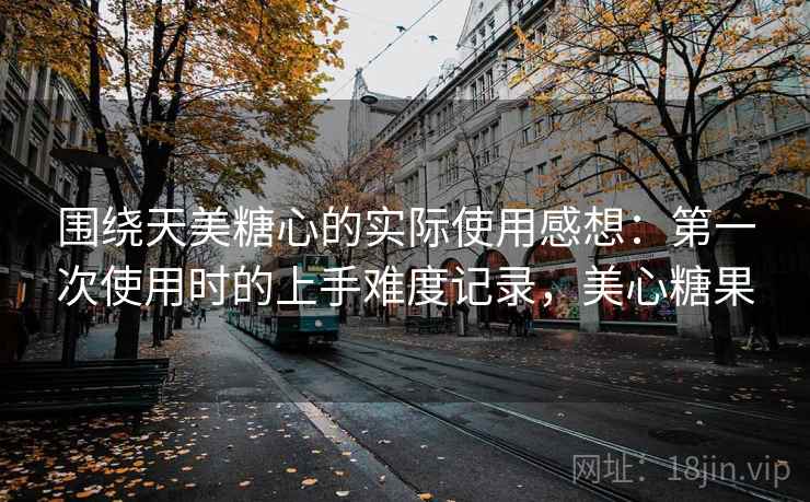 围绕天美糖心的实际使用感想：第一次使用时的上手难度记录，美心糖果