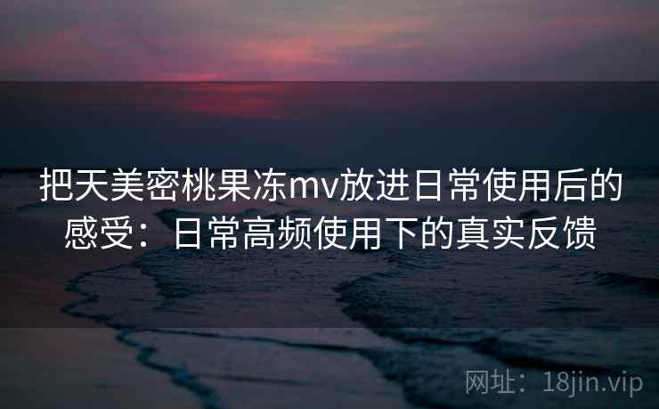 把天美密桃果冻mv放进日常使用后的感受：日常高频使用下的真实反馈