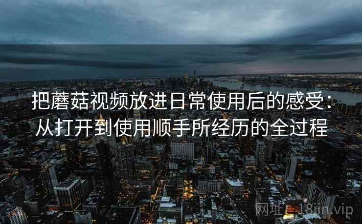 把蘑菇视频放进日常使用后的感受：从打开到使用顺手所经历的全过程