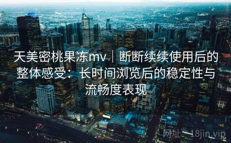 天美密桃果冻mv｜断断续续使用后的整体感受：长时间浏览后的稳定性与流畅度表现