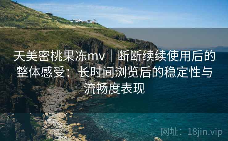 天美密桃果冻mv｜断断续续使用后的整体感受：长时间浏览后的稳定性与流畅度表现