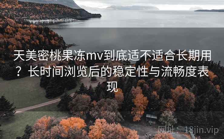 天美密桃果冻mv到底适不适合长期用？长时间浏览后的稳定性与流畅度表现