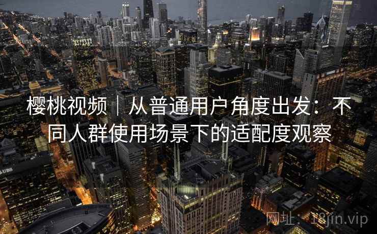 樱桃视频｜从普通用户角度出发：不同人群使用场景下的适配度观察