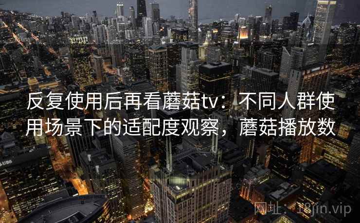 反复使用后再看蘑菇tv：不同人群使用场景下的适配度观察，蘑菇播放数