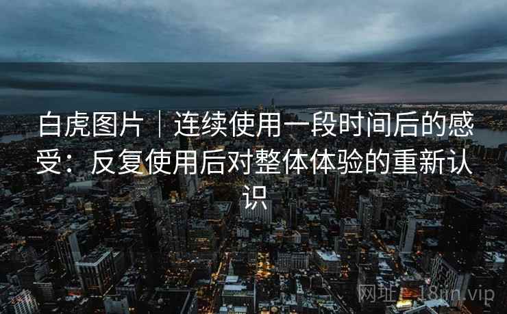 白虎图片｜连续使用一段时间后的感受：反复使用后对整体体验的重新认识