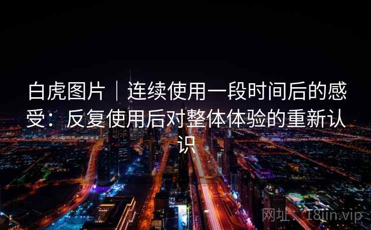 白虎图片｜连续使用一段时间后的感受：反复使用后对整体体验的重新认识