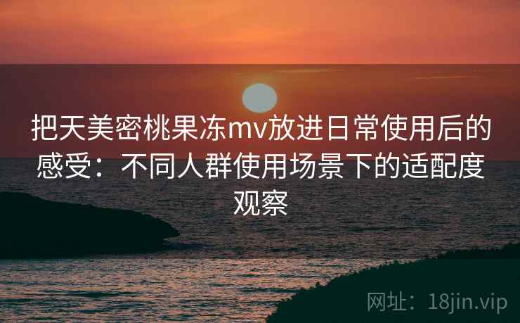 把天美密桃果冻mv放进日常使用后的感受：不同人群使用场景下的适配度观察