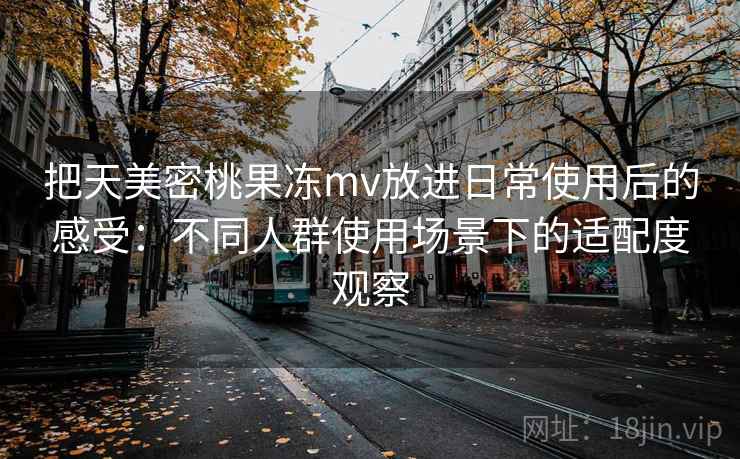 把天美密桃果冻mv放进日常使用后的感受：不同人群使用场景下的适配度观察