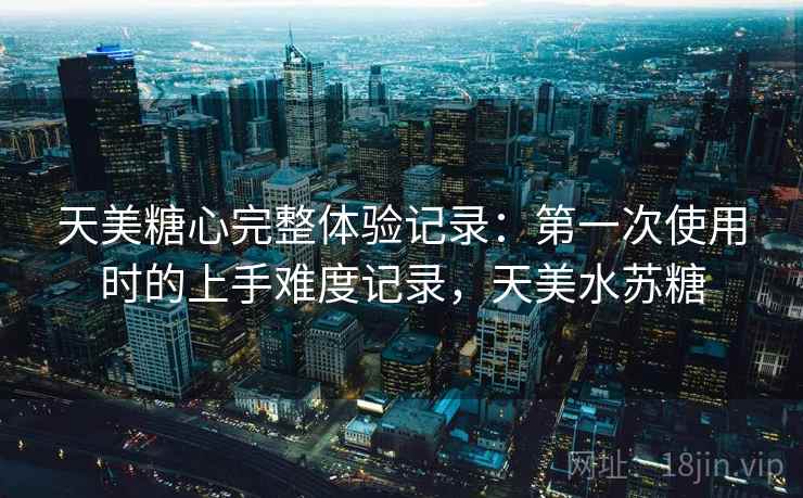 天美糖心完整体验记录：第一次使用时的上手难度记录，天美水苏糖