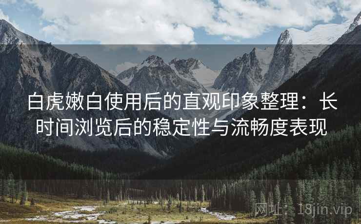 白虎嫩白使用后的直观印象整理：长时间浏览后的稳定性与流畅度表现