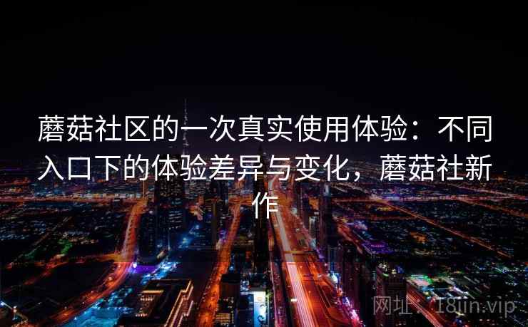 蘑菇社区的一次真实使用体验：不同入口下的体验差异与变化，蘑菇社新作