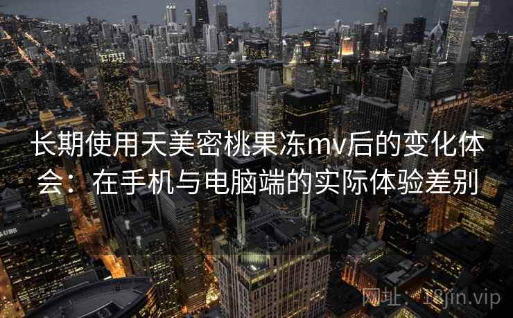 长期使用天美密桃果冻mv后的变化体会：在手机与电脑端的实际体验差别