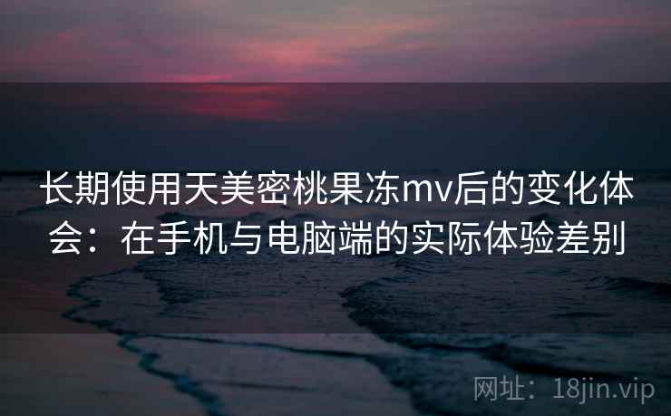 长期使用天美密桃果冻mv后的变化体会：在手机与电脑端的实际体验差别
