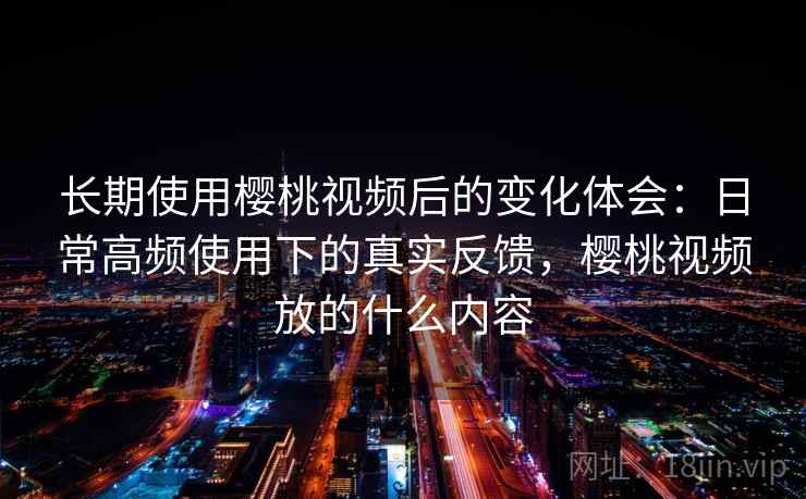 长期使用樱桃视频后的变化体会：日常高频使用下的真实反馈，樱桃视频放的什么内容