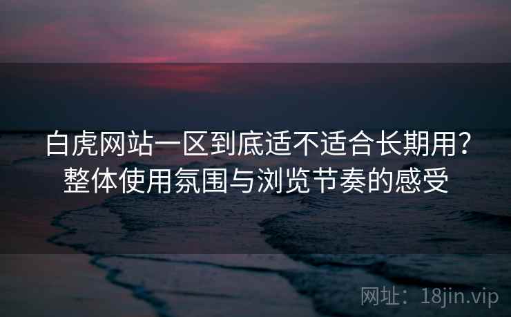 白虎网站一区到底适不适合长期用？整体使用氛围与浏览节奏的感受