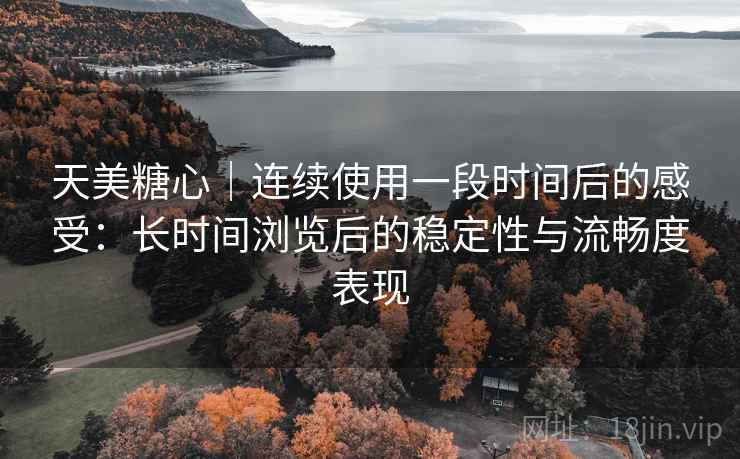 天美糖心｜连续使用一段时间后的感受：长时间浏览后的稳定性与流畅度表现