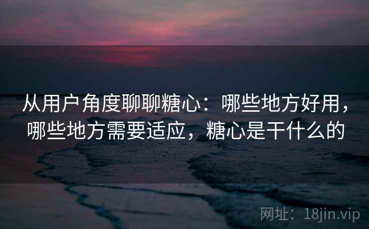 从用户角度聊聊糖心：哪些地方好用，哪些地方需要适应，糖心是干什么的
