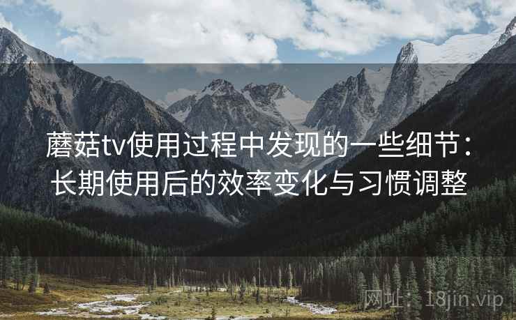 蘑菇tv使用过程中发现的一些细节：长期使用后的效率变化与习惯调整