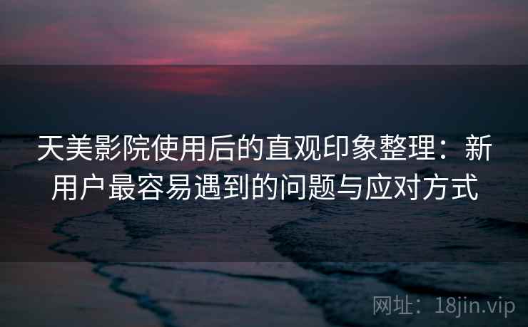 天美影院使用后的直观印象整理：新用户最容易遇到的问题与应对方式
