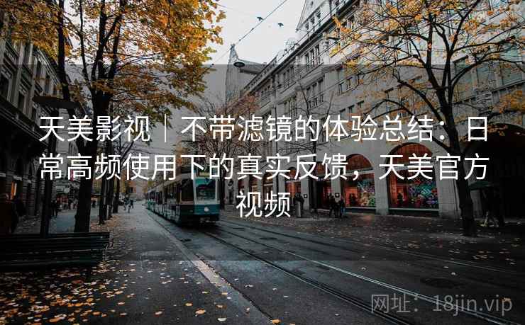 天美影视｜不带滤镜的体验总结：日常高频使用下的真实反馈，天美官方视频