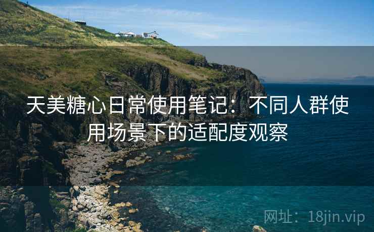 天美糖心日常使用笔记：不同人群使用场景下的适配度观察