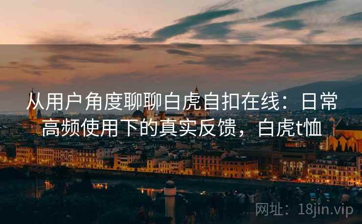 从用户角度聊聊白虎自扣在线：日常高频使用下的真实反馈，白虎t恤