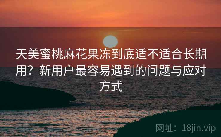 天美蜜桃麻花果冻到底适不适合长期用?新用户最容易遇到的问题与应对方式 天美蜜桃麻花果冻到底适不适合长期用?新用户最容易遇到的问题与应对方式