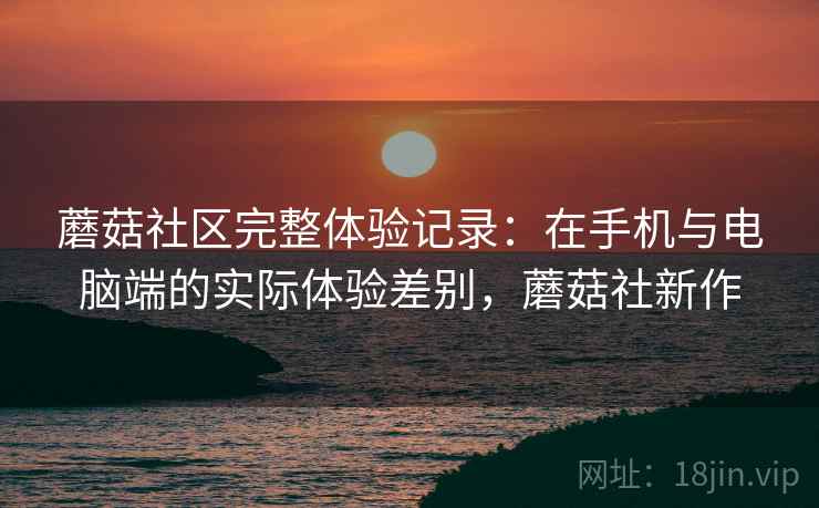 蘑菇社区完整体验记录:在手机与电脑端的实际体验差别,蘑菇社新作 蘑菇社区完整体验记录:在手机与电脑端的实际体验差别,蘑菇社新作
