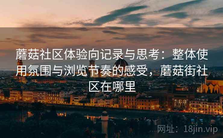 蘑菇社区体验向记录与思考:整体使用氛围与浏览节奏的感受,蘑菇街社区在哪里 蘑菇社区体验向记录与思考:整体使用氛围与浏览节奏的感受,蘑菇街社区在哪里