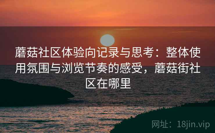 蘑菇社区体验向记录与思考:整体使用氛围与浏览节奏的感受,蘑菇街社区在哪里 蘑菇社区体验向记录与思考:整体使用氛围与浏览节奏的感受,蘑菇街社区在哪里