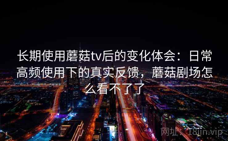 长期使用蘑菇tv后的变化体会:日常高频使用下的真实反馈,蘑菇剧场怎么看不了了 长期使用蘑菇tv后的变化体会:日常高频使用下的真实反馈,蘑菇剧场怎么看不了了