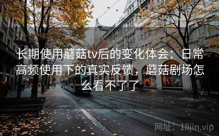 长期使用蘑菇tv后的变化体会:日常高频使用下的真实反馈,蘑菇剧场怎么看不了了 长期使用蘑菇tv后的变化体会:日常高频使用下的真实反馈,蘑菇剧场怎么看不了了
