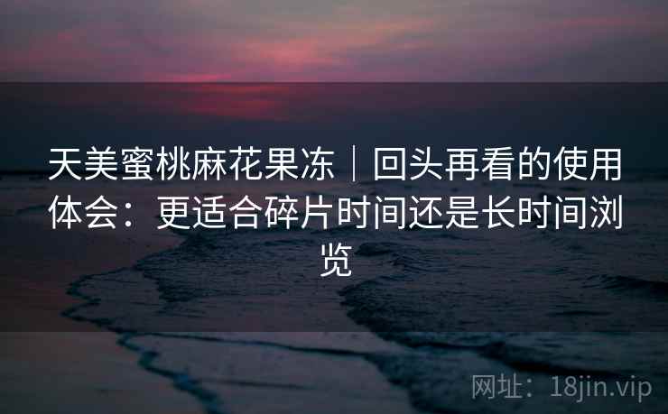 天美蜜桃麻花果冻｜回头再看的使用体会：更适合碎片时间还是长时间浏览