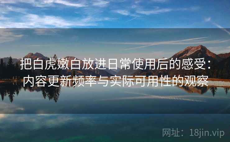 把白虎嫩白放进日常使用后的感受：内容更新频率与实际可用性的观察