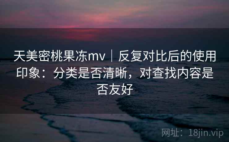 天美密桃果冻mv|反复对比后的使用印象:分类是否清晰,对查找内容是否友好 天美密桃果冻mv|反复对比后的使用印象:分类是否清晰,对查找内容是否友好