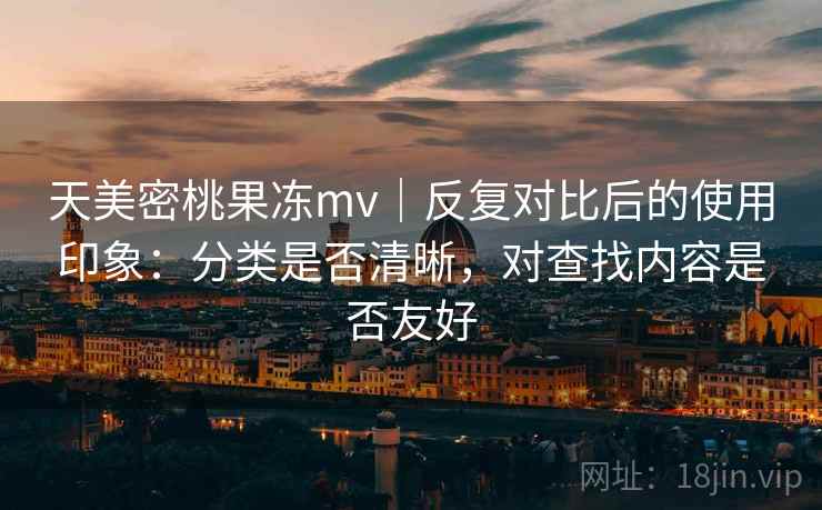 天美密桃果冻mv|反复对比后的使用印象:分类是否清晰,对查找内容是否友好 天美密桃果冻mv|反复对比后的使用印象:分类是否清晰,对查找内容是否友好