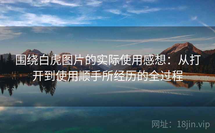 围绕白虎图片的实际使用感想:从打开到使用顺手所经历的全过程 围绕白虎图片的实际使用感想:从打开到使用顺手所经历的全过程