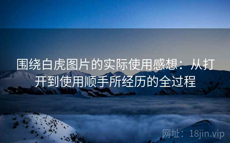 围绕白虎图片的实际使用感想:从打开到使用顺手所经历的全过程 围绕白虎图片的实际使用感想:从打开到使用顺手所经历的全过程