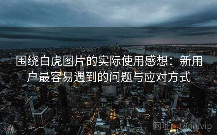 围绕白虎图片的实际使用感想:新用户最容易遇到的问题与应对方式 围绕白虎图片的实际使用感想:新用户最容易遇到的问题与应对方式